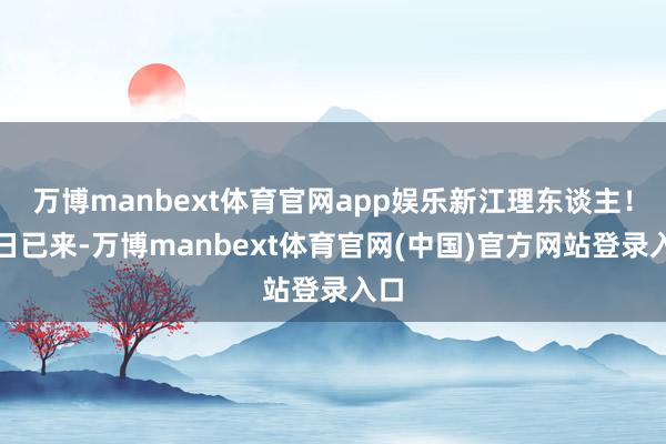 万博manbext体育官网app娱乐新江理东谈主！异日已来-万博manbext体育官网(中国)官方网站登录入口
