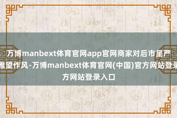 万博manbext体育官网app官网商家对后市呈严慎不雅望作风-万博manbext体育官网(中国)官方网站登录入口