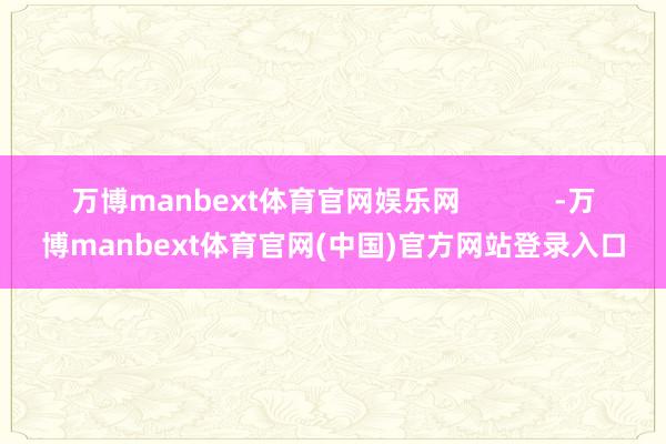 万博manbext体育官网娱乐网 -万博manbext体育官网(中国)官方网站登录入口