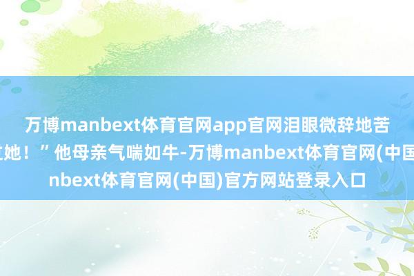 万博manbext体育官网app官网泪眼微辞地苦求说念:“求您放过她!”他母亲气喘如牛-万博manbext体育官网(中国)官方网站登录入口