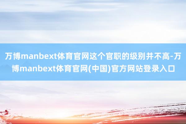 万博manbext体育官网这个官职的级别并不高-万博manbext体育官网(中国)官方网站登录入口