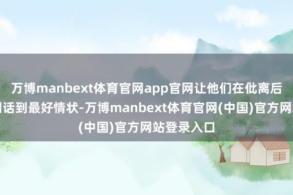 万博manbext体育官网app官网让他们在仳离后梗概赶紧回话到最好情状-万博manbext体育官网(中国)官方网站登录入口