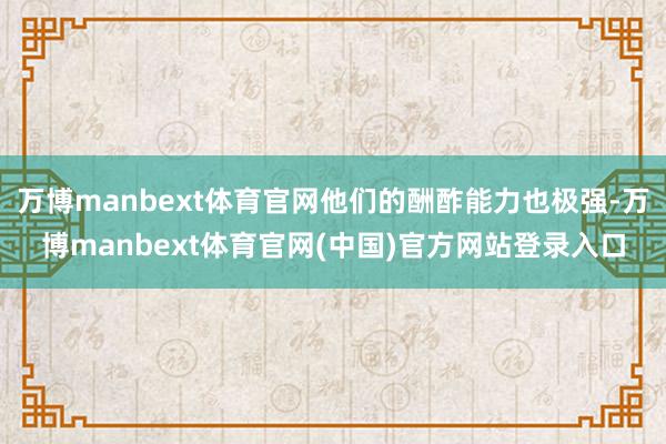万博manbext体育官网他们的酬酢能力也极强-万博manbext体育官网(中国)官方网站登录入口