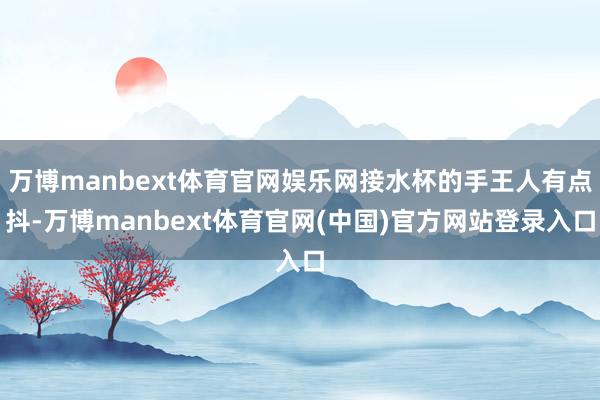 万博manbext体育官网娱乐网接水杯的手王人有点抖-万博manbext体育官网(中国)官方网站登录入口