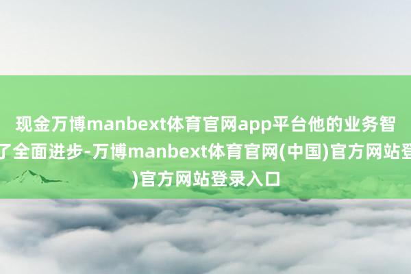 现金万博manbext体育官网app平台他的业务智商得到了全面进步-万博manbext体育官网(中国)官方网站登录入口
