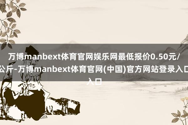 万博manbext体育官网娱乐网最低报价0.50元/公斤-万博manbext体育官网(中国)官方网站登录入口