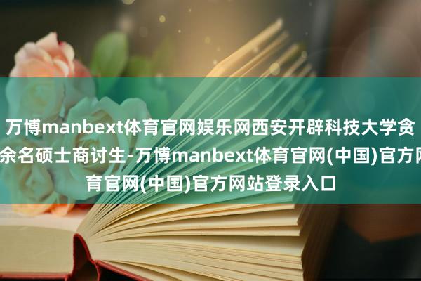万博manbext体育官网娱乐网西安开辟科技大学贪图招收3200余名硕士商讨生-万博manbext体育官网(中国)官方网站登录入口