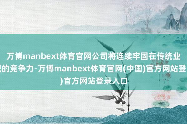 万博manbext体育官网公司将连续牢固在传统业务领域的竞争力-万博manbext体育官网(中国)官方网站登录入口