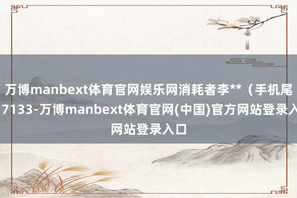 万博manbext体育官网娱乐网消耗者李**（手机尾号 7133-万博manbext体育官网(中国)官方网站登录入口