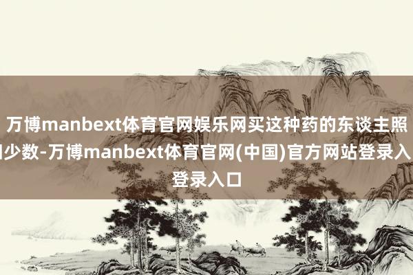 万博manbext体育官网娱乐网买这种药的东谈主照旧少数-万博manbext体育官网(中国)官方网站登录入口