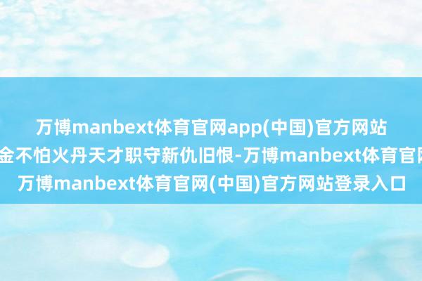 万博manbext体育官网app(中国)官方网站因帝经生……新生的真金不怕火丹天才职守新仇旧恨-万博manbext体育官网(中国)官方网站登录入口