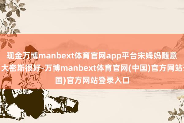 现金万博manbext体育官网app平台宋姆妈随意说念：“大密斯很好-万博manbext体育官网(中国)官方网站登录入口