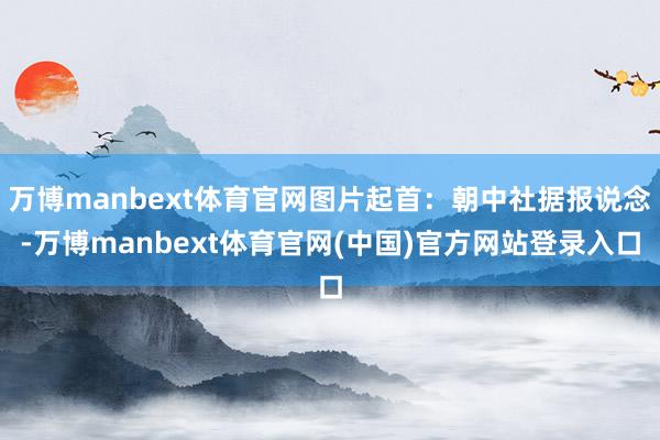 万博manbext体育官网图片起首：朝中社据报说念-万博manbext体育官网(中国)官方网站登录入口