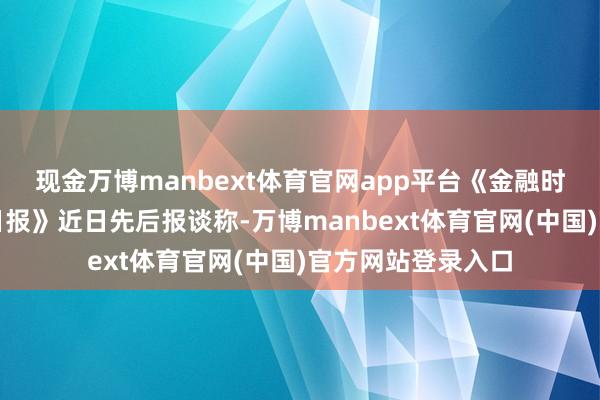 现金万博manbext体育官网app平台《金融时报》和《华尔街日报》近日先后报谈称-万博manbext体育官网(中国)官方网站登录入口