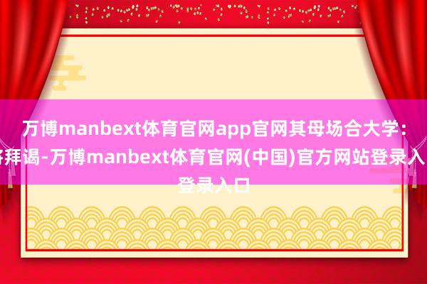 万博manbext体育官网app官网其母场合大学：将拜谒-万博manbext体育官网(中国)官方网站登录入口