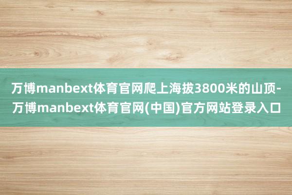 万博manbext体育官网爬上海拔3800米的山顶-万博manbext体育官网(中国)官方网站登录入口