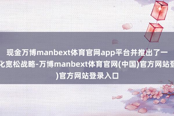 现金万博manbext体育官网app平台并推出了一系列量化宽松战略-万博manbext体育官网(中国)官方网站登录入口