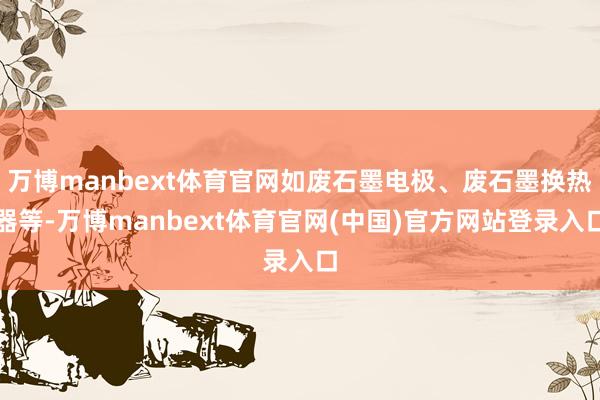 万博manbext体育官网如废石墨电极、废石墨换热器等-万博manbext体育官网(中国)官方网站登录入口