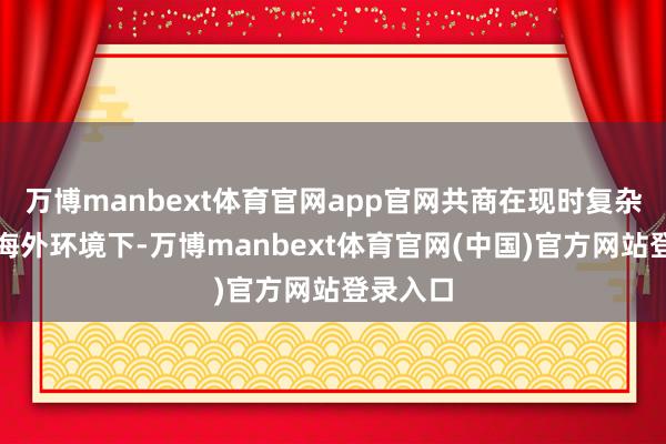万博manbext体育官网app官网共商在现时复杂多变的海外环境下-万博manbext体育官网(中国)官方网站登录入口