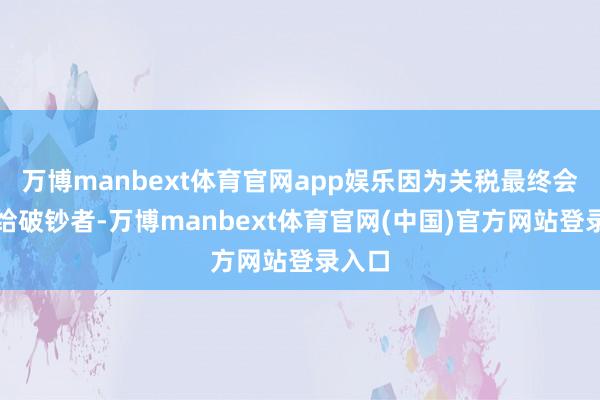 万博manbext体育官网app娱乐因为关税最终会转嫁给破钞者-万博manbext体育官网(中国)官方网站登录入口