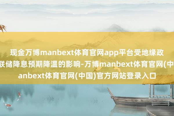 现金万博manbext体育官网app平台受地缘政事风险平顺心好意思联储降息预期降温的影响-万博manbext体育官网(中国)官方网站登录入口