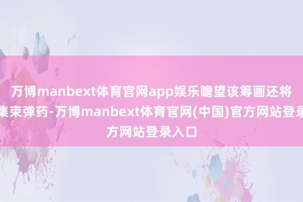 万博manbext体育官网app娱乐瞻望该筹画还将包括集束弹药-万博manbext体育官网(中国)官方网站登录入口