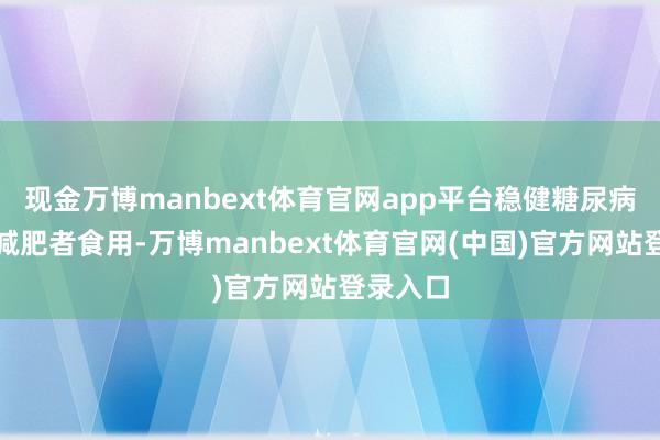 现金万博manbext体育官网app平台稳健糖尿病患者和减肥者食用-万博manbext体育官网(中国)官方网站登录入口