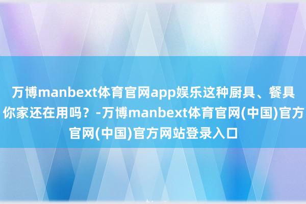 万博manbext体育官网app娱乐这种厨具、餐具有致癌风险！你家还在用吗？-万博manbext体育官网(中国)官方网站登录入口