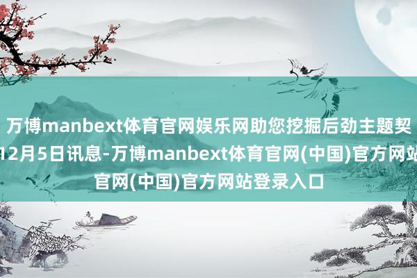 万博manbext体育官网娱乐网助您挖掘后劲主题契机！		　　12月5日讯息-万博manbext体育官网(中国)官方网站登录入口