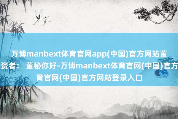 万博manbext体育官网app(中国)官方网站董秘最新申诉投资者： 董秘你好-万博manbext体育官网(中国)官方网站登录入口