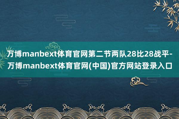 万博manbext体育官网第二节两队28比28战平-万博manbext体育官网(中国)官方网站登录入口