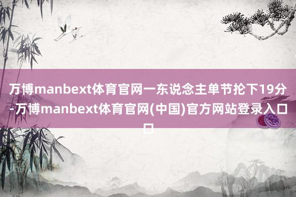 万博manbext体育官网一东说念主单节抡下19分-万博manbext体育官网(中国)官方网站登录入口