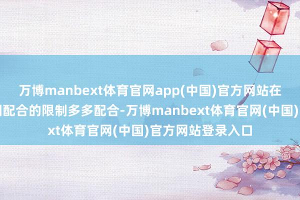 万博manbext体育官网app(中国)官方网站在好意思国需要中国配合的限制多多配合-万博manbext体育官网(中国)官方网站登录入口