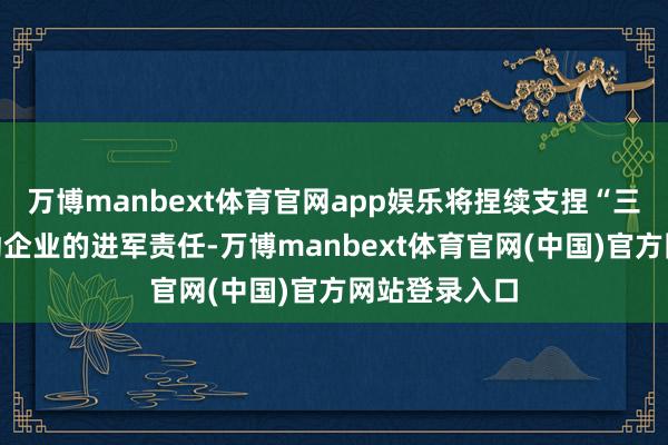 万博manbext体育官网app娱乐将捏续支捏“三农”发展行动企业的进军责任-万博manbext体育官网(中国)官方网站登录入口