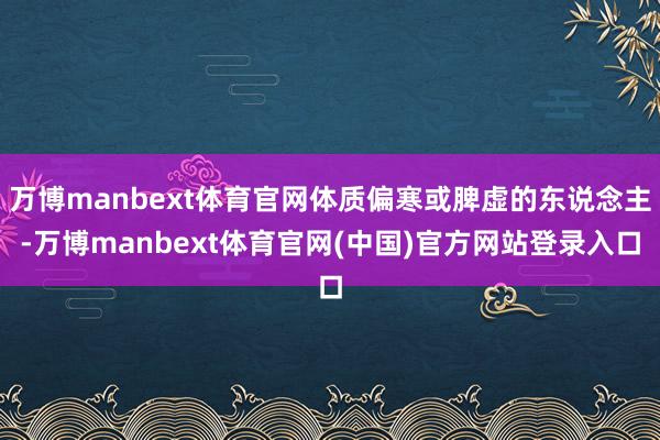 万博manbext体育官网体质偏寒或脾虚的东说念主-万博manbext体育官网(中国)官方网站登录入口