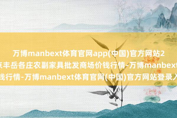 万博manbext体育官网app(中国)官方网站2024年12月20日北京京丰岳各庄农副家具批发商场价钱行情-万博manbext体育官网(中国)官方网站登录入口
