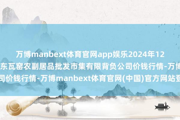 万博manbext体育官网app娱乐2024年12月20日内蒙古呼和浩特市东瓦窑农副居品批发市集有限背负公司价钱行情-万博manbext体育官网(中国)官方网站登录入口