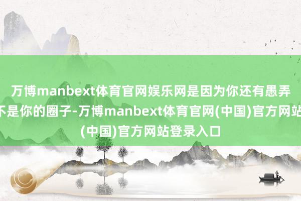 万博manbext体育官网娱乐网是因为你还有愚弄价值7、不是你的圈子-万博manbext体育官网(中国)官方网站登录入口