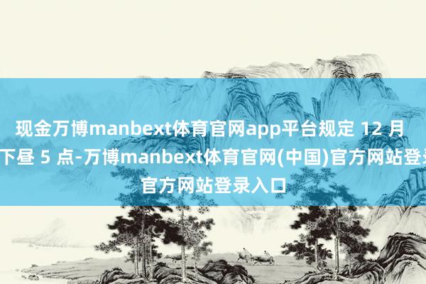 现金万博manbext体育官网app平台规定 12 月 23 日下昼 5 点-万博manbext体育官网(中国)官方网站登录入口