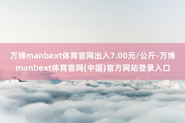 万博manbext体育官网出入7.00元/公斤-万博manbext体育官网(中国)官方网站登录入口