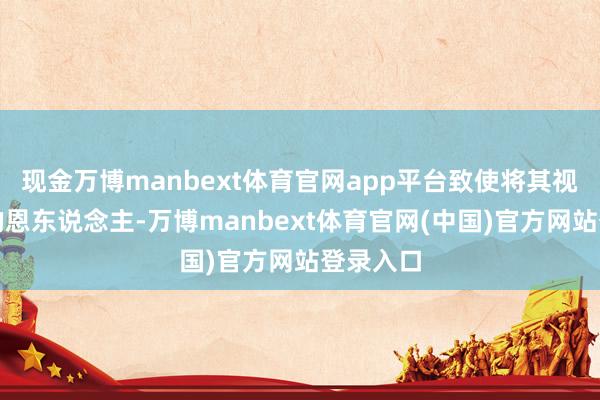 现金万博manbext体育官网app平台致使将其视为我方的恩东说念主-万博manbext体育官网(中国)官方网站登录入口