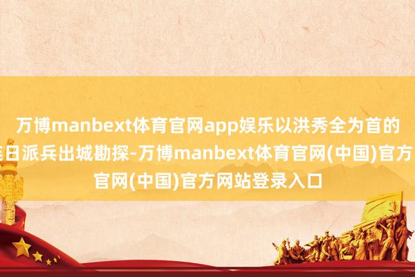 万博manbext体育官网app娱乐以洪秀全为首的天堂首脑们连日派兵出城勘探-万博manbext体育官网(中国)官方网站登录入口