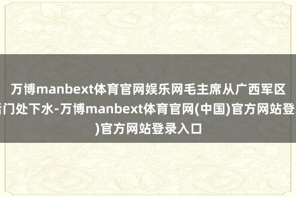 万博manbext体育官网娱乐网毛主席从广西军区大院后门处下水-万博manbext体育官网(中国)官方网站登录入口