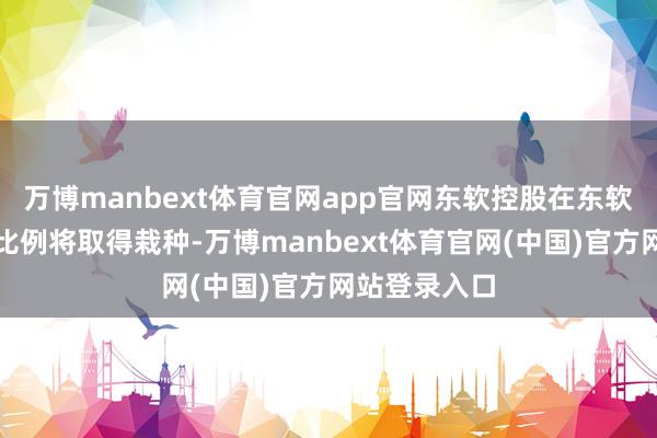 万博manbext体育官网app官网东软控股在东软集团的执股比例将取得栽种-万博manbext体育官网(中国)官方网站登录入口