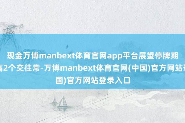 现金万博manbext体育官网app平台展望停牌期间不提高2个交往常-万博manbext体育官网(中国)官方网站登录入口