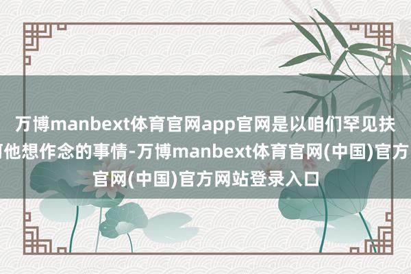 万博manbext体育官网app官网是以咱们罕见扶助他作念任何他想作念的事情-万博manbext体育官网(中国)官方网站登录入口
