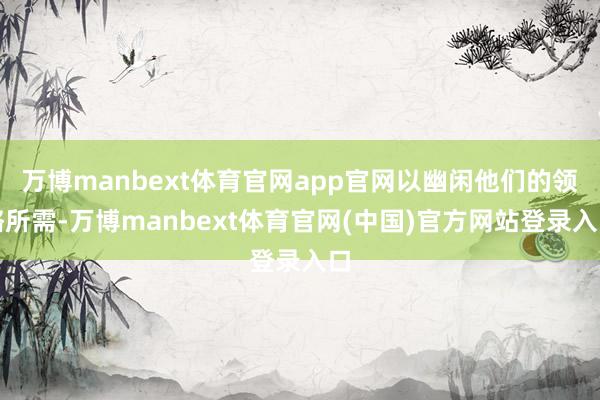 万博manbext体育官网app官网以幽闲他们的领略所需-万博manbext体育官网(中国)官方网站登录入口