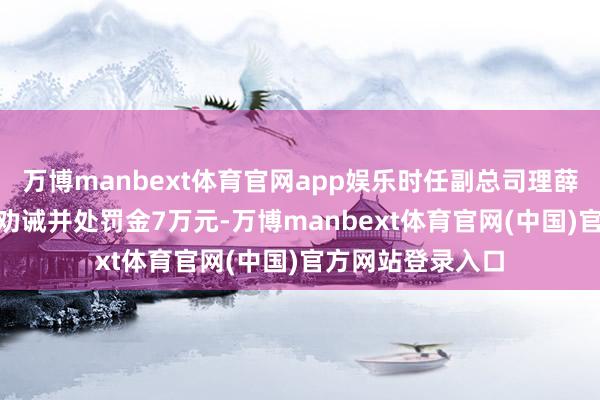 万博manbext体育官网app娱乐时任副总司理薛涛(主握职责)被劝诫并处罚金7万元-万博manbext体育官网(中国)官方网站登录入口