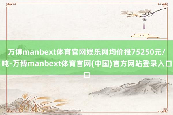 万博manbext体育官网娱乐网均价报75250元/吨-万博manbext体育官网(中国)官方网站登录入口