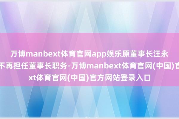 万博manbext体育官网app娱乐原董事长汪永平因年齿原因将不再担任董事长职务-万博manbext体育官网(中国)官方网站登录入口
